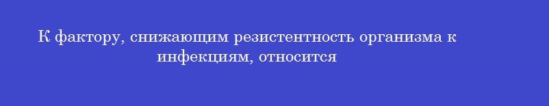 К фактору, снижающим резистентность организма к инфекциям, относится