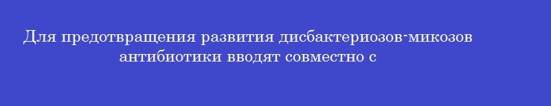 Для предотвращения развития дисбактериозов-микозов антибиотики вводят совместно с