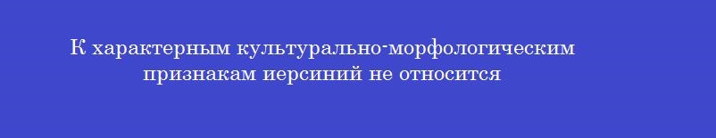 К характерным культурально-морфологическим признакам иерсиний не относится