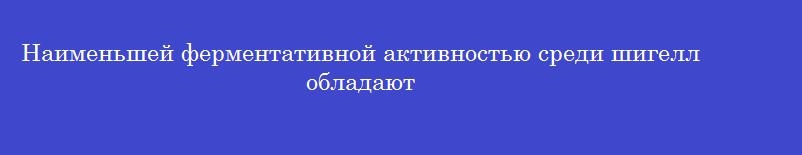 Наименьшей ферментативной активностью среди шигелл обладают