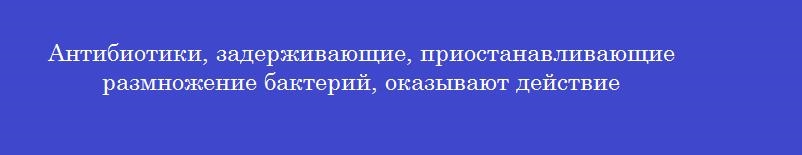 Антибиотики, задерживающие, приостанавливающие размножение бактерий, оказывают действие