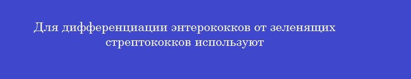 Для дифференциации энтерококков от зеленящих стрептококков используют