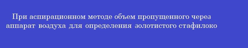 При аспирационном методе объем пропущенного через аппарат воздуха для определения золотистого стафилококка составляет