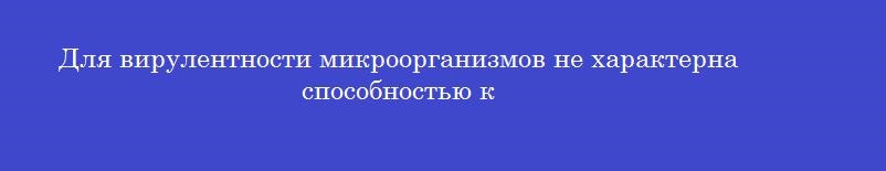 Для вирулентности микроорганизмов не характерна способностью к