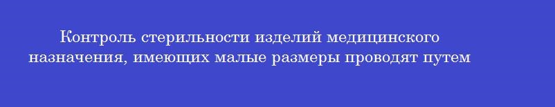 Контроль стерильности изделий медицинского назначения, имеющих малые размеры проводят путем Контроль стерильности изделий медицинского назначения, имеющих малые размеры проводят путем