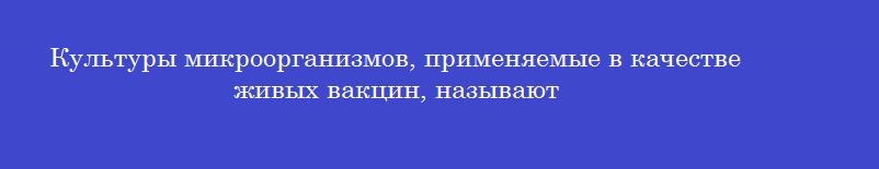Культуры микроорганизмов, применяемые в качестве живых вакцин, называют