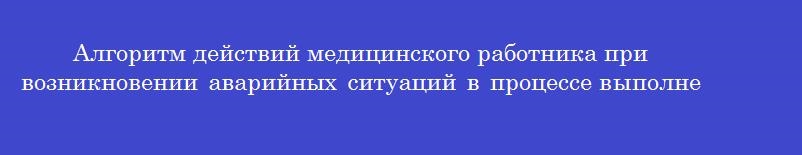 Алгоритм действий медицинского работника при возникновении аварийных ситуаций в процессе выполнения медицинских манипуляций Алгоритм действий медицинского работника при возникновении аварийных ситуаций в процессе выполнения медицинских манипуляций
