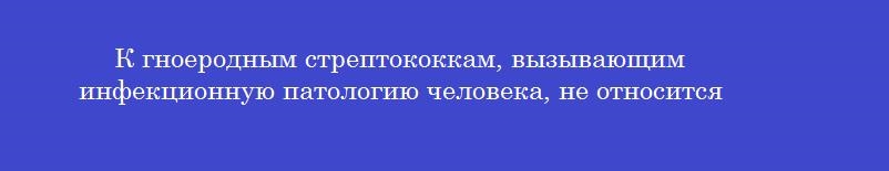 К гноеродным стрептококкам, вызывающим инфекционную патологию человека, не относится