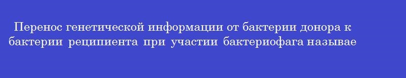 Перенос генетической информации от бактерии донора к бактерии реципиента при участии бактериофага называется