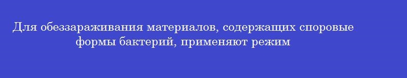 Для обеззараживания материалов, содержащих споровые формы бактерий, применяют режим