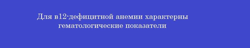 Для в12-дефицитной анемии характерны гематологические показатели