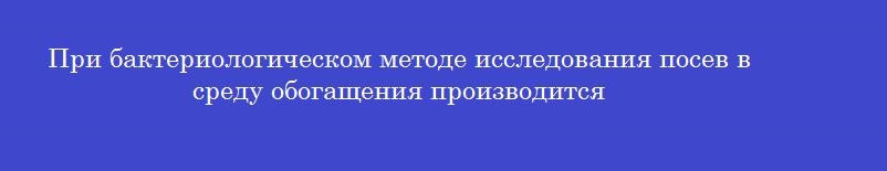 При бактериологическом методе исследования посев в среду обогащения производится