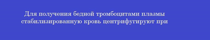 Для получения бедной тромбоцитами плазмы стабилизированную кровь центрифугируют при