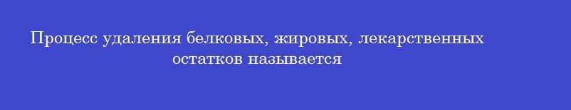 Процесс удаления белковых, жировых, лекарственных остатков называется