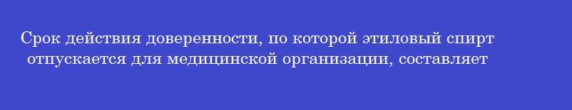 Срок действия доверенности, по которой этиловый спирт отпускается для медицинской организации, составляет