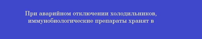 При аварийном отключении холодильников, иммунобиологические препараты хранят в