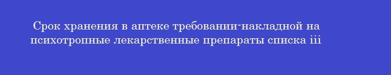 Срок хранения в аптеке требовании-накладной на психотропные лекарственные препараты списка iii