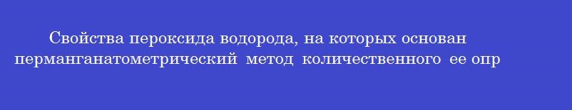 Свойства пероксида водорода, на которых основан перманганатометрический метод количественного ее определения