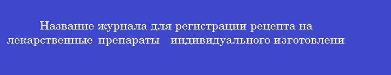 Название журнала для регистрации рецепта на лекарственные препараты  индивидуального изготовления