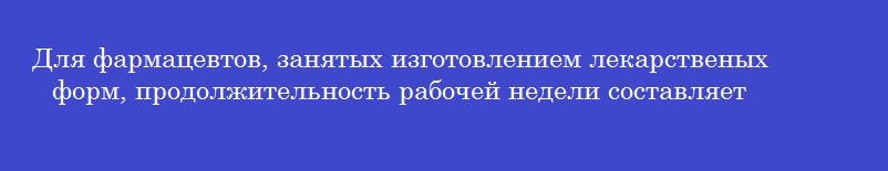 Для фармацевтов, занятых изготовлением лекарственых форм, продолжительность рабочей недели составляет