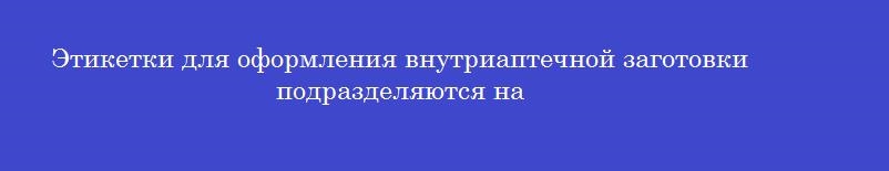 Этикетки для оформления внутриаптечной заготовки подразделяются на