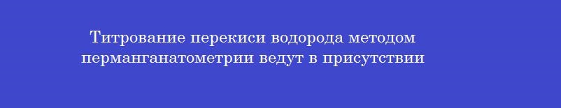 Титрование перекиси водорода методом перманганатометрии ведут в присутствии