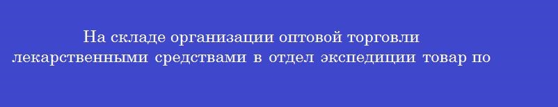 На складе организации оптовой торговли лекарственными средствами в отдел экспедиции товар поступает из отдела