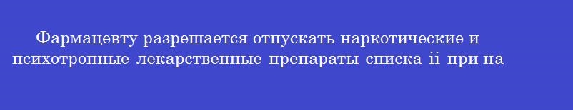 Фармацевту разрешается отпускать наркотические и психотропные лекарственные препараты списка ii при наличии у покупателя