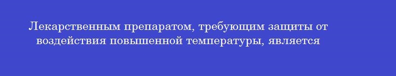 Лекарственным препаратом, требующим защиты от воздействия повышенной температуры, является