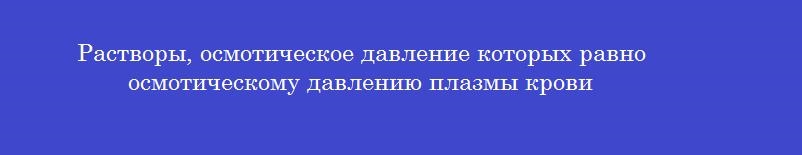 Растворы, осмотическое давление которых равно осмотическому давлению плазмы крови