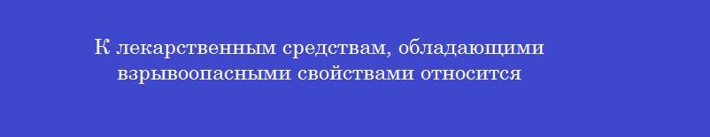 К лекарственным средствам, обладающими взрывоопасными свойствами относится