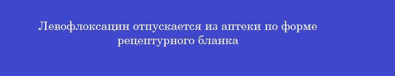 Левофлоксацин отпускается из аптеки по форме рецептурного бланка