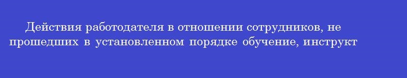 Действия работодателя в отношении сотрудников, не прошедших в установленном порядке обучение, инструктаж по охране труда и проверку знаний требований охраны труда