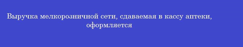 Выручка мелкорозничной сети, сдаваемая в кассу аптеки, оформляется