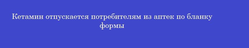 Кетамин отпускается потребителям из аптек по бланку формы