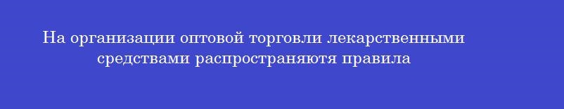 На организации оптовой торговли лекарственными средствами распространяютя правила