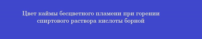 Цвет каймы бесцветного пламени при горении спиртового раствора кислоты борной