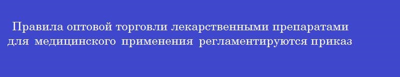 Правила оптовой торговли лекарственными препаратами для медицинского применения регламентируются приказом