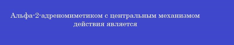 Альфа-2-адреномиметиком с центральным механизмом действия является