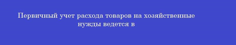 Первичный учет расхода товаров на хозяйственные нужды ведется в