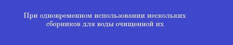 При одновременном использовании нескольких сборников для воды очищенной их