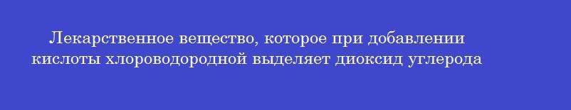 Лекарственное вещество, которое при добавлении кислоты хлороводородной выделяет диоксид углерода
