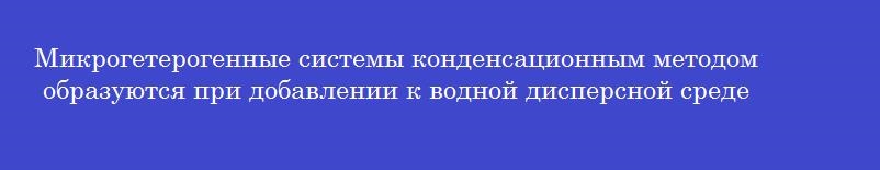Микрогетерогенные системы конденсационным методом образуются при добавлении к водной дисперсной среде