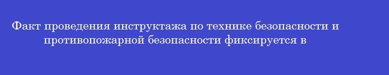 Факт проведения инструктажа по технике безопасности и противопожарной безопасности фиксируется в