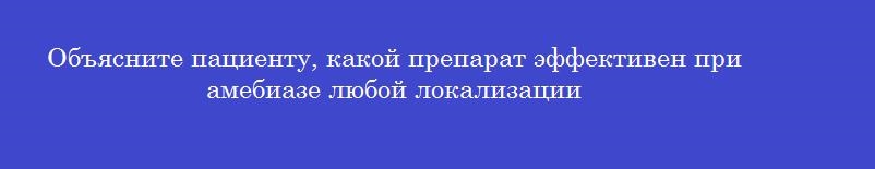 Объясните пациенту, какой препарат эффективен при амебиазе любой локализации
