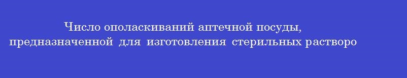Число ополаскиваний аптечной посуды, предназначенной для изготовления стерильных растворов водопроводной и очищенной водой (последовательно)