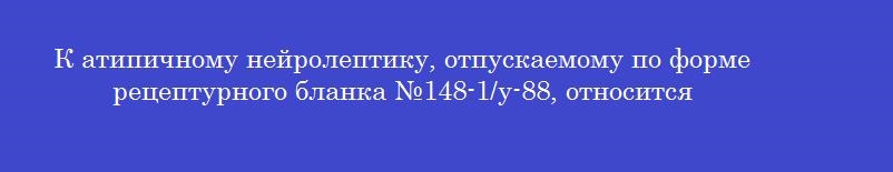 К атипичному нейролептику, отпускаемому по форме рецептурного бланка №148-1/у-88, относится