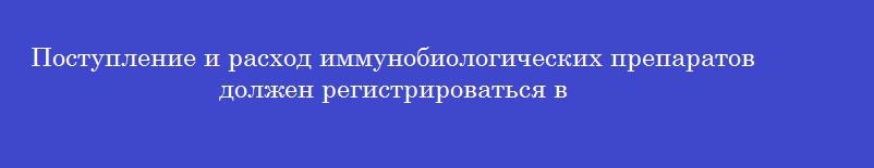 Поступление и расход иммунобиологических препаратов должен регистрироваться в