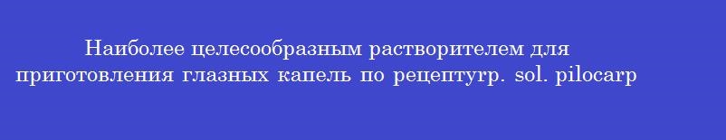 Наиболее целесообразным растворителем для приготовления глазных капель по рецептуrp. sol. pilocarpini hydrochloridi 1%-10 mld.s. глазные капли является