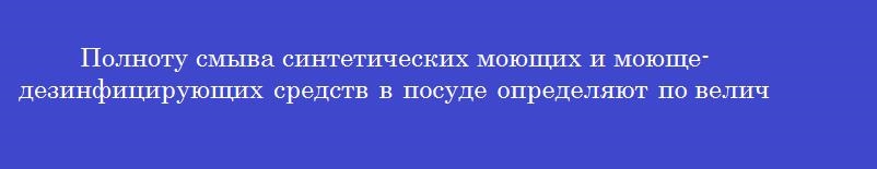 Полноту смыва синтетических моющих и моюще-дезинфицирующих средств в посуде определяют по величине